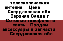 телескопическая  антенна  › Цена ­ 1 500 - Свердловская обл., Верхняя Салда г. Сотовые телефоны и связь » Продам аксессуары и запчасти   . Свердловская обл.